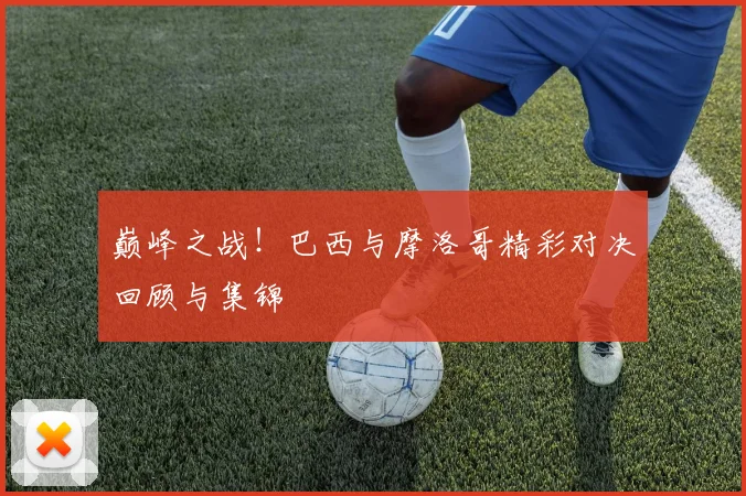 巅峰之战!巴西与摩洛哥精彩对决回顾与集锦