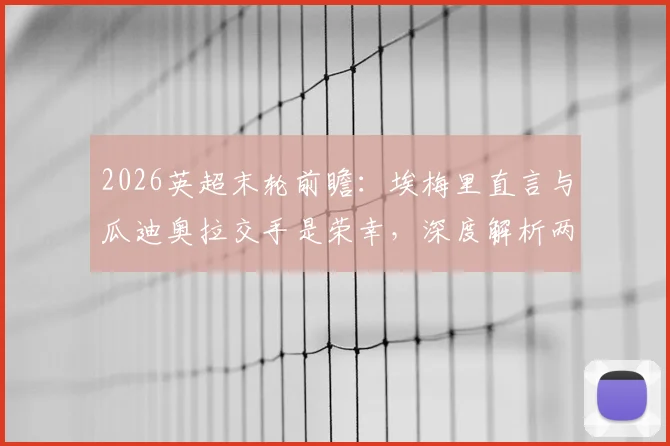 2026英超末轮前瞻:埃梅里直言与瓜迪奥拉交手是荣幸,深度解析两大名帅的战术博弈与相互评价