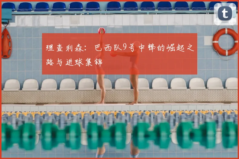 理查利森:巴西队9号中锋的崛起之路与进球集锦