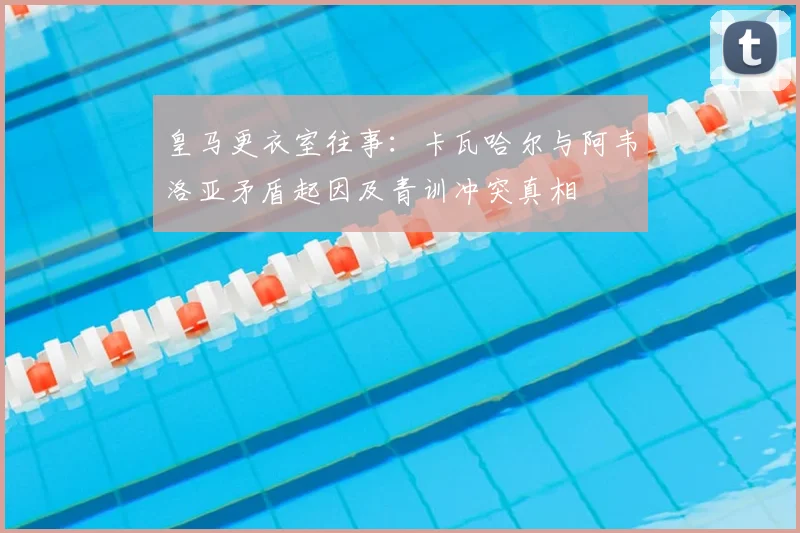 皇马更衣室往事:卡瓦哈尔与阿韦洛亚矛盾起因及青训冲突真相