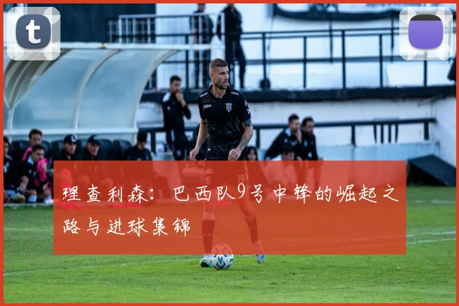 理查利森:巴西队9号中锋的崛起之路与进球集锦