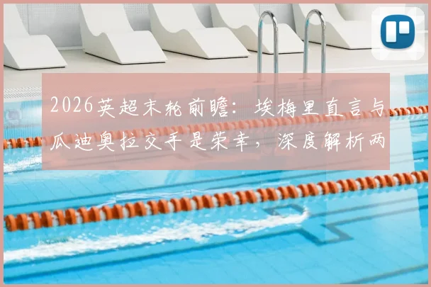 2026英超末轮前瞻:埃梅里直言与瓜迪奥拉交手是荣幸,深度解析两大名帅的战术博弈与相互评价