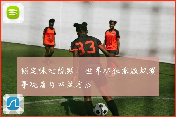 锁定咪咕视频!世界杯独家版权赛事观看与回放方法