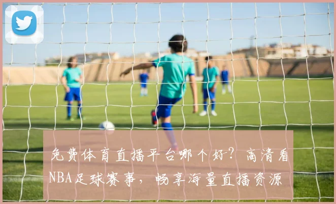 免费体育直播平台哪个好？高清看NBA足球赛事，畅享海量直播资源