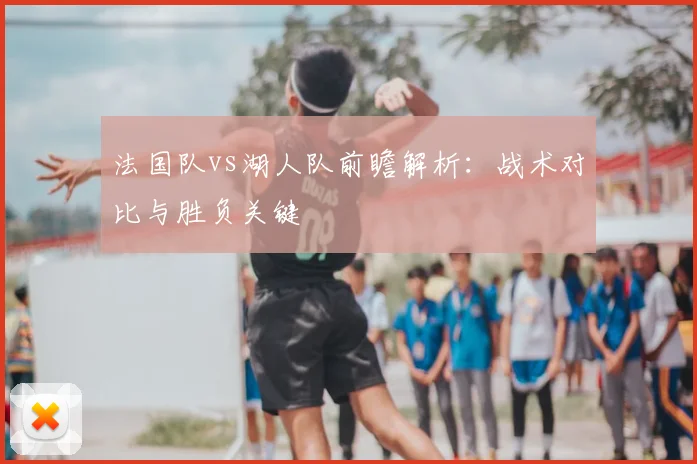 法国队vs湖人队前瞻解析:战术对比与胜负关键