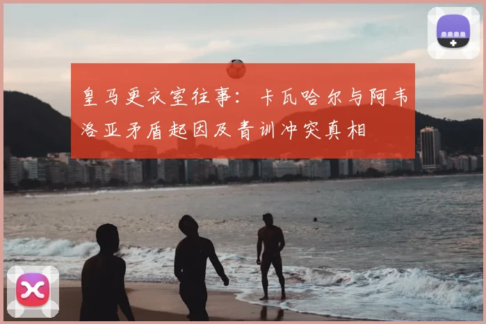 皇马更衣室往事:卡瓦哈尔与阿韦洛亚矛盾起因及青训冲突真相