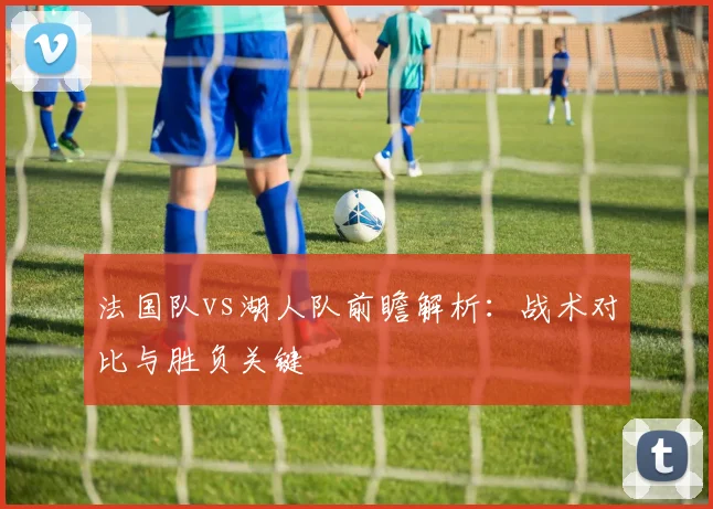 法国队vs湖人队前瞻解析:战术对比与胜负关键